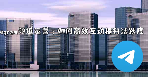 Telegram频道运营：如何高效互动提升活跃度 - 電報Windowsチュートリアルチュートリアル