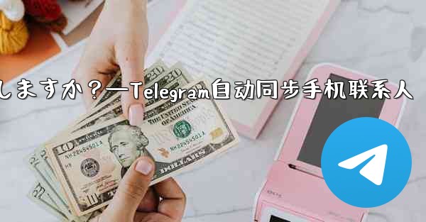 Telegram は携帯電話の連絡先を自動的に同期しますか？—Telegram自动同步手机联系人 - 電報Windowsチュートリアルチュートリアル